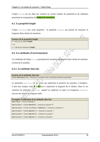 Chapitre 6 : Les chaînes de caractères – l’objet String
Faycel CHAOUA Programmation Web 2 30
L'objet String est un objet qui contient un certain nombre de propriétés et de méthodes
permettant la manipulation de chaînes de caractères.
6.1. La propriété lenght
L'objet String a une seule propriété : la propriété length, qui permet de retourner la
longueur d'une chaîne de caractères.
Syntaxe de la propriété length
x = nom_de_la_chaine.length;
// ou
x = ('chaine de caracteres').length;
6.2. Les méthodes d’environnement
Les méthodes de l'objet String permettent de récupérer une portion d'une chaîne de caractère,
ou bien de la modifier.
6.2.1. La méthode charAt()
Syntaxe de la méthode charAt()
Chaine.charAt(position) // Retourne le caractère situé à la position donnée en paramètre.
Le paramètre position est un entier qui représente la position du caractère à récupérer,
il doit être compris entre 0 et n-1 (où n représente la longueur de la chaîne). Dans le cas
contraire (le paramètre position négatif ou supérieur ou égal à la longueur), charAt()
renvoie une chaîne de longueur nulle.
Exemples d’utilisation de la méthode charAt()
var Chaine = 'Cours JavaScript !';
var Resultat1 = Chaine.charAt(0); // retourne le caractère 'C'
var Resultat2 = ("Cours JavaScript !").charAt(1); // retourne le caractère 'o'
var Resultat3 = Chaine.charAt(17); // retourne le caractère '!'
var Resultat4 = Chaine.charAt(18); // retourne le caractère ''
var Resultat5 = Chaine.charAt(-1); // retourne le caractère ''
 