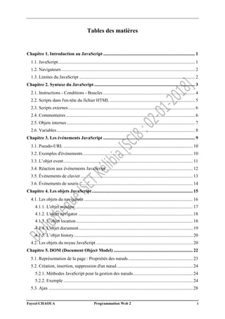 Faycel CHAOUA Programmation Web 2 i
Tables des matières
Chapitre 1. Introduction au JavaScript ................................................................................. 1
1.1. JavaScript......................................................................................................................... 1
1.2. Navigateurs...................................................................................................................... 2
1.3. Limites du JavaScript ...................................................................................................... 2
Chapitre 2. Syntaxe du JavaScript ......................................................................................... 3
2.1. Instructions - Conditions - Boucles ................................................................................. 4
2.2. Scripts dans l'en-tête du fichier HTML ........................................................................... 5
2.3. Scripts externes................................................................................................................ 6
2.4. Commentaires.................................................................................................................. 6
2.5. Objets internes ................................................................................................................. 7
2.6. Variables.......................................................................................................................... 8
Chapitre 3. Les événements JavaScript ................................................................................. 9
3.1. Pseudo-URL .................................................................................................................. 10
3.2. Exemples d'événements................................................................................................. 10
3.3. L’objet event.................................................................................................................. 11
3.4. Réaction aux événements JavaScript............................................................................. 12
3.5. Événements de clavier................................................................................................... 13
3.6. Événements de souris .................................................................................................... 14
Chapitre 4. Les objets JavaScript......................................................................................... 15
4.1. Les objets du navigateur................................................................................................ 16
4.1.1. L'objet window........................................................................................................ 17
4.1.2. L'objet navigator ..................................................................................................... 18
4.1.3. L’objet location....................................................................................................... 18
4.1.4. L'objet document..................................................................................................... 19
4.1.5. L’objet history......................................................................................................... 20
4.2. Les objets du noyau JavaScript ..................................................................................... 20
Chapitre 5. DOM (Document Object Model) ...................................................................... 22
5.1. Représentation de la page : Propriétés des nœuds......................................................... 23
5.2. Création, insertion, suppression d'un nœud................................................................... 24
5.2.1. Méthodes JavaScript pour la gestion des nœuds..................................................... 24
5.2.2. Exemple .................................................................................................................. 24
5.3. Ajax ............................................................................................................................... 28
 