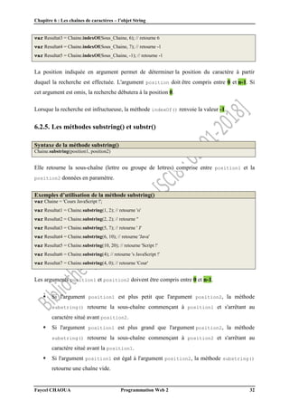 Chapitre 6 : Les chaînes de caractères – l’objet String
Faycel CHAOUA Programmation Web 2 32
var Resultat3 = Chaine.indexOf(Sous_Chaine, 6); // retourne 6
var Resultat4 = Chaine.indexOf(Sous_Chaine, 7); // retourne -1
var Resultat5 = Chaine.indexOf(Sous_Chaine, -1); // retourne -1
La position indiquée en argument permet de déterminer la position du caractère à partir
duquel la recherche est effectuée. L'argument position doit être compris entre 0 et n-1. Si
cet argument est omis, la recherche débutera à la position 0.
Lorsque la recherche est infructueuse, la méthode indexOf() renvoie la valeur -1.
6.2.5. Les méthodes substring() et substr()
Syntaxe de la méthode substring()
Chaine.substring(position1, position2)
Elle retourne la sous-chaîne (lettre ou groupe de lettres) comprise entre position1 et la
position2 données en paramètre.
Exemples d’utilisation de la méthode substring()
var Chaine = 'Cours JavaScript !';
var Resultat1 = Chaine.substring(1, 2); // retourne 'o'
var Resultat2 = Chaine.substring(2, 2); // retourne ''
var Resultat3 = Chaine.substring(5, 7); // retourne ' J'
var Resultat4 = Chaine.substring(6, 10); // retourne 'Java'
var Resultat5 = Chaine.substring(10, 20); // retourne 'Script !'
var Resultat6 = Chaine.substring(4); // retourne 's JavaScript !'
var Resultat7 = Chaine.substring(4, 0); // retourne 'Cour'
Les arguments position1 et position2 doivent être compris entre 0 et n-1.
 Si l'argument position1 est plus petit que l'argument position2, la méthode
substring() retourne la sous-chaîne commençant à position1 et s'arrêtant au
caractère situé avant position2.
 Si l'argument position1 est plus grand que l'argument position2, la méthode
substring() retourne la sous-chaîne commençant à position2 et s'arrêtant au
caractère situé avant la position1.
 Si l'argument position1 est égal à l'argument position2, la méthode substring()
retourne une chaîne vide.
 