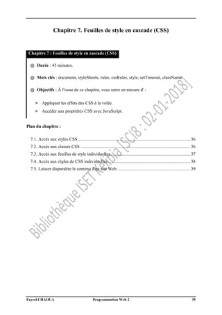 Faycel CHAOUA Programmation Web 2 35
Chapitre 7. Feuilles de style en cascade (CSS)
Chapitre 7 : Feuilles de style en cascade (CSS)
֍ Durée : 45 minutes.
֍ Mots clés : document, styleSheets, rules, cssRules, style, setTimeout, className.
֍ Objectifs : À l'issue de ce chapitre, vous serez en mesure d' :
» Appliquer les effets des CSS à la volée.
» Accéder aux propriétés CSS avec JavaScript.
Plan du chapitre :
7.1. Accès aux styles CSS .................................................................................................... 36
7.2. Accès aux classes CSS .................................................................................................. 36
7.3. Accès aux feuilles de style individuelles....................................................................... 37
7.4. Accès aux règles de CSS individuelles.......................................................................... 38
7.5. Laisser disparaître le contenu d'un site Web ................................................................. 39
 