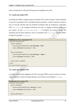 Chapitre 7 : Feuilles de style en cascade (CSS)
Faycel CHAOUA Programmation Web 2 36
Grâce à JavaScript, les effets des CSS peuvent être appliqués à la volée.
7.1. Accès aux styles CSS
JavaScript peut définir n'importe quelle commande CSS et utilise "presque" comme propriété
le nom de la commande CSS. Un problème demeure toutefois : certains caractères, comme le
tiret, ne sont pas autorisés dans une propriété JavaScript. Mais de nombreuses commandes
CSS (font-weight par exemple) contiennent des tirets. Le langage JavaScript utilise alors
une syntaxe de type majusculeDeuxièmeMot : à l'exception du premier, chaque mot
commence par une lettre majuscule. Ainsi, la commande CSS font-weight peut être définie
à l'aide de la propriété fontWeight.
Modification d'une commande CSS
<script type="text/javascript">
function makeBold() {
document.getElementById("para").style.fontWeight ="bold";
window.setTimeout("makeLighter();", 1000);
}
function makeLighter() {
document.getElementById("para").style.fontWeight = "lighter";
window.setTimeout("makeBold();", 1000);
}
window.onload = makeBold;
</script>
<p id="para">CSS & JavaScript</p>
7.2. Accès aux classes CSS
La manière la plus usitée d'appliquer du CSS à une page HTML consiste à utiliser les classes.
Avec JavaScript, la classe de chaque élément est accessible avec la propriété className.
Modification de la classe CSS
<script type="text/javascript">
function makeBold() {
document.getElementById("para").className ="strong";
window.setTimeout("makeLighter();", 1000);
}
function makeLighter() {
 