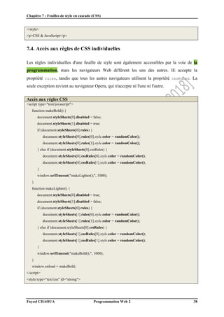 Chapitre 7 : Feuilles de style en cascade (CSS)
Faycel CHAOUA Programmation Web 2 38
</style>
<p>CSS & JavaScript</p>
7.4. Accès aux règles de CSS individuelles
Les règles individuelles d'une feuille de style sont également accessibles par la voie de la
programmation, mais les navigateurs Web diffèrent les uns des autres. IE accepte la
propriété rules, tandis que tous les autres navigateurs utilisent la propriété cssRules. La
seule exception revient au navigateur Opera, qui n'accepte ni l'une ni l'autre.
Accès aux règles CSS
<script type="text/javascript">
function makeBold() {
document.styleSheets[0].disabled = false;
document.styleSheets[1].disabled = true;
if (document.styleSheets[0].rules) {
document.styleSheets[0].rules[0].style.color = randomColor();
document.styleSheets[0].rules[1].style.color = randomColor();
} else if (document.styleSheets[0].cssRules) {
document.styleSheets[0].cssRules[0].style.color = randomColor();
document.styleSheets[0].cssRules[1].style.color = randomColor();
}
window.setTimeout("makeLighter();", 1000);
}
function makeLighter() {
document.styleSheets[0].disabled = true;
document.styleSheets[1].disabled = false;
if (document.styleSheets[0].rules) {
document.styleSheets[1].rules[0].style.color = randomColor();
document.styleSheets[1].rules[1].style.color = randomColor();
} else if (document.styleSheets[0].cssRules) {
document.styleSheets[1].cssRules[0].style.color = randomColor();
document.styleSheets[1].cssRules[1].style.color = randomColor();
}
window.setTimeout("makeBold();", 1000);
}
window.onload = makeBold;
</script>
<style type="text/css" id="strong">
 