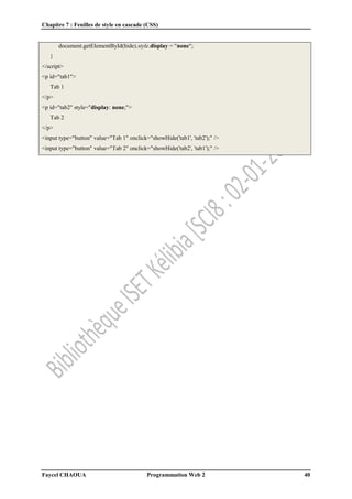 Chapitre 7 : Feuilles de style en cascade (CSS)
Faycel CHAOUA Programmation Web 2 40
document.getElementById(hide).style.display = "none";
}
</script>
<p id="tab1">
Tab 1
</p>
<p id="tab2" style="display: none;">
Tab 2
</p>
<input type="button" value="Tab 1" onclick="showHide('tab1', 'tab2');" />
<input type="button" value="Tab 2" onclick="showHide('tab2', 'tab1');" />
 