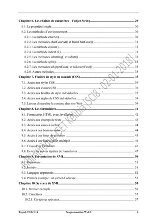 Faycel CHAOUA Programmation Web 2 ii
Chapitre 6. Les chaînes de caractères – l’objet String........................................................ 29
6.1. La propriété lenght......................................................................................................... 30
6.2. Les méthodes d’environnement..................................................................................... 30
6.2.1. La méthode charAt()............................................................................................... 30
6.2.2. Les méthodes charCodeAt() et fromCharCode().................................................... 31
6.2.3. La méthode concat() ............................................................................................... 31
6.2.4. La méthode indexOf()............................................................................................. 31
6.2.5. Les méthodes substring() et substr()....................................................................... 32
6.2.6. La méthode split()................................................................................................... 33
6.2.7. Les méthodes toUpperCase() et toLowerCase()..................................................... 33
6.2.8. Autres méthodes...................................................................................................... 33
Chapitre 7. Feuilles de style en cascade (CSS)..................................................................... 35
7.1. Accès aux styles CSS .................................................................................................... 36
7.2. Accès aux classes CSS .................................................................................................. 36
7.3. Accès aux feuilles de style individuelles....................................................................... 37
7.4. Accès aux règles de CSS individuelles.......................................................................... 38
7.5. Laisser disparaître le contenu d'un site Web ................................................................. 39
Chapitre 8. Les formulaires................................................................................................... 41
8.1. Formulaires HTML avec JavaScript.............................................................................. 42
8.2. Accès aux champs de texte............................................................................................ 43
8.3. Accès aux cases à cocher............................................................................................... 44
8.4. Accès à des boutons radio ............................................................................................. 44
8.5. Accès à des listes de sélection ....................................................................................... 45
8.6. Accès à une liste à choix multiple ................................................................................. 46
8.7. Envoi d'un formulaire.................................................................................................... 47
8.8. Eviter les envois répétés de formulaires........................................................................ 47
Chapitre 9. Présentation de XML......................................................................................... 50
9.1. Historique ...................................................................................................................... 51
9.2. Intérêts ........................................................................................................................... 51
9.3. Langages apparentés...................................................................................................... 52
9.4. Premier exemple : un carnet d’adresse.......................................................................... 52
Chapitre 10. Syntaxe de XML............................................................................................... 55
10.1. Premier exemple.......................................................................................................... 56
10.2. Caractères .................................................................................................................... 57
10.2.1. Caractères spéciaux............................................................................................... 57
 