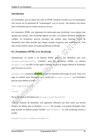 Chapitre 8 : Les formulaires
Faycel CHAOUA Programmation Web 2 42
Introduction
Les formulaires sont un aspect très utile du HTML lorsqu'on travaille avec les technologies
côté serveur car ils permettent de "communiquer" avec le serveur : des données sont saisies
dans le formulaire qui est ensuite envoyé au serveur.
Les formulaires HTML sont également très intéressants pour JavaScript. Leurs options sont
quelque peu limitées, mais JavaScript apporte son aide. Les données utilisateur devront être
validées, les formulaires peuvent n'accepter que certains types d'entrées, l'envoi de
formulaires peut n'être possible que lorsque certaines exigences sont respectées, etc. Tout
cela, et bien d'autres choses, est rendu possible par JavaScript.
8.1. Formulaires HTML avec JavaScript
Généralement, on accède à un élément HTML grâce à son identifiant, puis avec
document.getElementById(). Toutefois, pour les formulaires HTML, on utilisera
document.forms. En effet, on fait appel à l'attribut de nom de chaque élément de formulaire
pour l'envoyer au serveur.
document.forms représente un tableau de tous les formulaires de la page en cours. Ainsi, si la
page ne contient qu'un formulaire, on y accède par document.forms[0]. Les formulaires
peuvent aussi obtenir un nom :
<form name="mainForm">
...
</form>
On accède alors au formulaire avec document.forms["mainForm"].
Tous les éléments du formulaire sont également référencés par leurs noms, qui servent
d'indices de tableau pour sa propriété elements. Par exemple, si le premier formulaire d'une
page possède un élément portant l'attribut name="element1". Le code JavaScript suivant y
accède :
document.forms[0].elements["element1"]
 