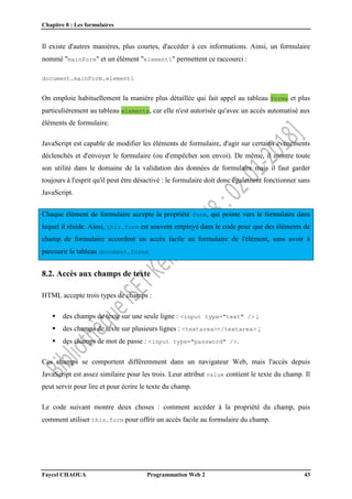 Chapitre 8 : Les formulaires
Faycel CHAOUA Programmation Web 2 43
Il existe d'autres manières, plus courtes, d'accéder à ces informations. Ainsi, un formulaire
nommé "mainForm" et un élément "element1" permettent ce raccourci :
document.mainForm.element1
On emploie habituellement la manière plus détaillée qui fait appel au tableau forms et plus
particulièrement au tableau elements, car elle n'est autorisée qu'avec un accès automatisé aux
éléments de formulaire.
JavaScript est capable de modifier les éléments de formulaire, d'agir sur certains événements
déclenchés et d'envoyer le formulaire (ou d'empêcher son envoi). De même, il montre toute
son utilité dans le domaine de la validation des données de formulaire mais il faut garder
toujours à l'esprit qu'il peut être désactivé : le formulaire doit donc également fonctionner sans
JavaScript.
Chaque élément de formulaire accepte la propriété form, qui pointe vers le formulaire dans
lequel il réside. Ainsi, this.form est souvent employé dans le code pour que des éléments de
champ de formulaire accordent un accès facile au formulaire de l'élément, sans avoir à
parcourir le tableau document.forms.
8.2. Accès aux champs de texte
HTML accepte trois types de champs :
 des champs de texte sur une seule ligne : <input type="text" /> ;
 des champs de texte sur plusieurs lignes : <textarea></textarea> ;
 des champs de mot de passe : <input type="password" />.
Ces champs se comportent différemment dans un navigateur Web, mais l'accès depuis
JavaScript est assez similaire pour les trois. Leur attribut value contient le texte du champ. Il
peut servir pour lire et pour écrire le texte du champ.
Le code suivant montre deux choses : comment accéder à la propriété du champ, puis
comment utiliser this.form pour offrir un accès facile au formulaire du champ.
 