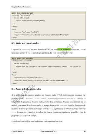 Chapitre 8 : Les formulaires
Faycel CHAOUA Programmation Web 2 44
Accès à un champ de texte
<script type="text/javascript">
function afficherEtat(f) {
window.alert(f.elements["textfield"].value);
}
</script>
<form>
<input type="text" name="textfield" />
<input type="button" value="Afficher le texte" onclick="afficherEtat(this.form);" />
</form>
8.3. Accès aux cases à cocher
La propriété checked d’une case à cocher HTML est une valeur booléenne renvoyant true si
la case est cochée et false dans le cas contraire. Le code suivant illustre cela :
Accès à une case à cocher
<script type="text/javascript">
function afficherEtat(f) {
window.alert("The checkbox is " + (f.elements["chkbox"].checked ? "checked." : "not checked."));
}
</script>
<form>
<input type="checkbox" name="chkbox" />
<input type="button" value="Afficher l'état" onclick="afficherEtat(this.form);" />
</form>
8.4. Accès à des boutons radio
À la différence des cases à cocher, les boutons radio HTML sont toujours présentés par
groupe. Ainsi, document.forms[nombre].elements[groupeboutonsradio] accède à
l'ensemble du groupe de boutons radio, c'est-à-dire un tableau. Chaque sous-élément de ce
tableau correspond à un bouton radio et accepte la propriété checked, laquelle fonctionne de
la même manière que celle de la case à cocher : true signifie que le bouton radio est activé et
false le contraire. L'accès à la valeur de chaque bouton est également possible : c'est la
propriété value qui s'en occupe.
Le code suivant analyse tous les boutons radio et donne leur état :
 