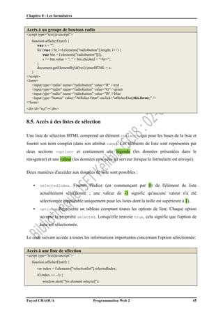 Chapitre 8 : Les formulaires
Faycel CHAOUA Programmation Web 2 45
Accès à un groupe de boutons radio
<script type="text/javascript">
function afficherEtat(f) {
var s = "";
for (var i=0; i<f.elements["radiobutton"].length; i++) {
var btn = f.elements["radiobutton"][i];
s += btn.value + ": " + btn.checked + "<br>";
}
document.getElementById('res').innerHTML = s;
}
</script>
<form>
<input type="radio" name="radiobutton" value="R" />red
<input type="radio" name="radiobutton" value="G" />green
<input type="radio" name="radiobutton" value="B" />blue
<input type="button" value="Afficher l'état" onclick="afficherEtat(this.form);" />
</form>
<div id="res"></div>
8.5. Accès à des listes de sélection
Une liste de sélection HTML comprend un élément <select>, qui pose les bases de la liste et
fournit son nom complet (dans son attribut name). Les éléments de liste sont représentés par
deux sections <option> et contiennent une légende (les données présentées dans le
navigateur) et une valeur (les données envoyées au serveur lorsque le formulaire est envoyé).
Deux manières d'accéder aux données de liste sont possibles :
 selectedIndex. Fournit l'indice (en commençant par 0) de l'élément de liste
actuellement sélectionné ; une valeur de -1 signifie qu'aucune valeur n'a été
sélectionnée (applicable uniquement pour les listes dont la taille est supérieure à 1).
 options. Représente un tableau comptant toutes les options de liste. Chaque option
accepte la propriété selected. Lorsqu'elle renvoie true, cela signifie que l'option de
liste est sélectionnée.
Le code suivant accède à toutes les informations importantes concernant l'option sélectionnée:
Accès à une liste de sélection
<script type="text/javascript">
function afficherEtat(f) {
var index = f.elements["selectionlist"].selectedIndex;
if (index == -1) {
window.alert("No element selected");
 