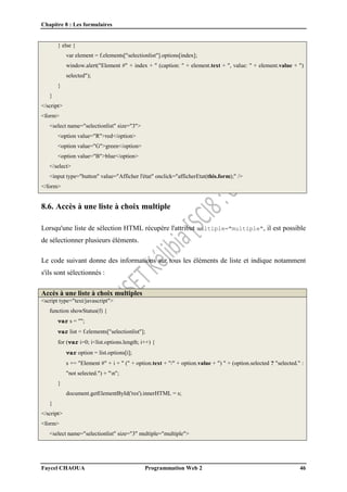 Chapitre 8 : Les formulaires
Faycel CHAOUA Programmation Web 2 46
} else {
var element = f.elements["selectionlist"].options[index];
window.alert("Element #" + index + " (caption: " + element.text + ", value: " + element.value + ")
selected");
}
}
</script>
<form>
<select name="selectionlist" size="3">
<option value="R">red</option>
<option value="G">green</option>
<option value="B">blue</option>
</select>
<input type="button" value="Afficher l'état" onclick="afficherEtat(this.form);" />
</form>
8.6. Accès à une liste à choix multiple
Lorsqu'une liste de sélection HTML récupère l'attribut multiple="multiple", il est possible
de sélectionner plusieurs éléments.
Le code suivant donne des informations sur tous les éléments de liste et indique notamment
s'ils sont sélectionnés :
Accès à une liste à choix multiples
<script type="text/javascript">
function showStatus(f) {
var s = "";
var list = f.elements["selectionlist"];
for (var i=0; i<list.options.length; i++) {
var option = list.options[i];
s += "Element #" + i + " (" + option.text + "/" + option.value + ") " + (option.selected ? "selected." :
"not selected.") + "n";
}
document.getElementById('res').innerHTML = s;
}
</script>
<form>
<select name="selectionlist" size="3" multiple="multiple">
 