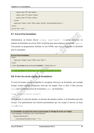 Chapitre 8 : Les formulaires
Faycel CHAOUA Programmation Web 2 47
<option value="R">red</option>
<option value="G">green</option>
<option value="B">blue</option>
</select>
<input type="button" value="Show status" onclick="showStatus(this.form);" />
</form>
<div id="res"></div>
8.7. Envoi d'un formulaire
Généralement, un bouton d'envoi (<input type="submit" />) permet d'envoyer les
données du formulaire au serveur Web. JavaScript peut aussi employer sa méthode submit().
Cela permet au programmeur d'utiliser un lien HTML mais aussi d'augmenter la flexibilité
pour le concepteur.
Envoi d'un formulaire
<form>
<input type="hidden" name="field" value="data" />
</form>
<a href="javascript:document.forms[0].submit();"> Submit form</a>
Le code précédent ne fonctionne que lorsque JavaScript est activé.
8.8. Eviter les envois répétés de formulaires
Il existe de bonnes raisons d'empêcher le navigateur d'envoyer un formulaire, par exemple
lorsque certains champs obligatoires n'ont pas été remplis. Pour ce faire, il faut renvoyer
false dans le code de gestion de l'événement submit du formulaire :
<form onsubmit="return false;">
Bien entendu, le code doit décider, en fonction des données entrées, si le formulaire peut être
envoyé. C'est généralement une fonction personnalisée qui s'en occupe et renvoie, au final,
true ou false.
Le formulaire ne peut être envoyé que lorsque le champ de texte est rempli
<script language="JavaScript" type="text/JavaScript">
function checkform(f) {
if (f.elements["textfield"].value == "") {
 