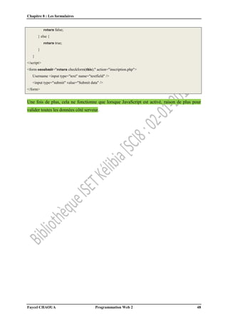 Chapitre 8 : Les formulaires
Faycel CHAOUA Programmation Web 2 48
return false;
} else {
return true;
}
}
</script>
<form onsubmit="return checkform(this);" action="inscription.php">
Username <input type="text" name="textfield" />
<input type="submit" value="Submit data" />
</form>
Une fois de plus, cela ne fonctionne que lorsque JavaScript est activé, raison de plus pour
valider toutes les données côté serveur.
 