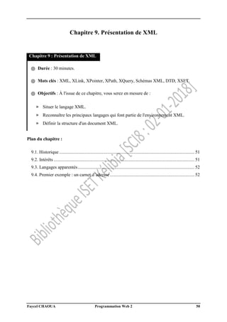 Faycel CHAOUA Programmation Web 2 50
Chapitre 9. Présentation de XML
Chapitre 9 : Présentation de XML
֍ Durée : 30 minutes.
֍ Mots clés : XML, XLink, XPointer, XPath, XQuery, Schémas XML, DTD, XSLT.
֍ Objectifs : À l'issue de ce chapitre, vous serez en mesure de :
» Situer le langage XML.
» Reconnaître les principaux langages qui font partie de l'environnement XML.
» Définir la structure d'un document XML.
Plan du chapitre :
9.1. Historique ...................................................................................................................... 51
9.2. Intérêts ........................................................................................................................... 51
9.3. Langages apparentés...................................................................................................... 52
9.4. Premier exemple : un carnet d’adresse.......................................................................... 52
 