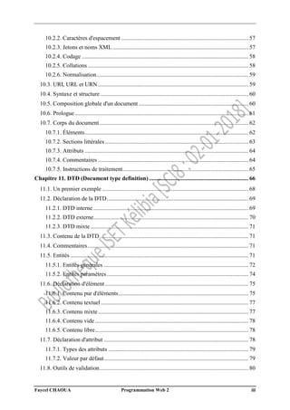 Faycel CHAOUA Programmation Web 2 iii
10.2.2. Caractères d'espacement ....................................................................................... 57
10.2.3. Jetons et noms XML............................................................................................. 57
10.2.4. Codage .................................................................................................................. 58
10.2.5. Collations.............................................................................................................. 58
10.2.6. Normalisation........................................................................................................ 59
10.3. URI, URL et URN....................................................................................................... 59
10.4. Syntaxe et structure ..................................................................................................... 60
10.5. Composition globale d'un document ........................................................................... 60
10.6. Prologue....................................................................................................................... 61
10.7. Corps du document...................................................................................................... 62
10.7.1. Éléments................................................................................................................ 62
10.7.2. Sections littérales .................................................................................................. 63
10.7.3. Attributs ................................................................................................................ 64
10.7.4. Commentaires ....................................................................................................... 64
10.7.5. Instructions de traitement...................................................................................... 65
Chapitre 11. DTD (Document type definition) .................................................................... 66
11.1. Un premier exemple .................................................................................................... 68
11.2. Déclaration de la DTD................................................................................................. 69
11.2.1. DTD interne .......................................................................................................... 69
11.2.2. DTD externe.......................................................................................................... 70
11.2.3. DTD mixte ............................................................................................................ 71
11.3. Contenu de la DTD...................................................................................................... 71
11.4. Commentaires.............................................................................................................. 71
11.5. Entités.......................................................................................................................... 71
11.5.1. Entités générales ................................................................................................... 72
11.5.2. Entités paramètres................................................................................................. 74
11.6. Déclaration d'élément .................................................................................................. 75
11.6.1. Contenu pur d'éléments......................................................................................... 75
11.6.2. Contenu textuel..................................................................................................... 77
11.6.3. Contenu mixte....................................................................................................... 77
11.6.4. Contenu vide......................................................................................................... 78
11.6.5. Contenu libre......................................................................................................... 78
11.7. Déclaration d'attribut ................................................................................................... 78
11.7.1. Types des attributs ................................................................................................ 79
11.7.2. Valeur par défaut................................................................................................... 79
11.8. Outils de validation...................................................................................................... 80
 