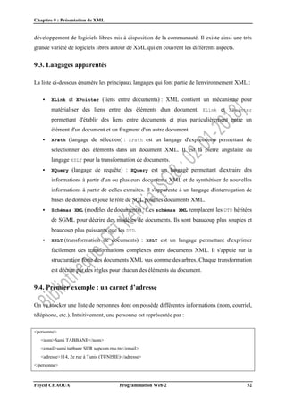 Chapitre 9 : Présentation de XML
Faycel CHAOUA Programmation Web 2 52
développement de logiciels libres mis à disposition de la communauté. Il existe ainsi une très
grande variété de logiciels libres autour de XML qui en couvrent les différents aspects.
9.3. Langages apparentés
La liste ci-dessous énumère les principaux langages qui font partie de l'environnement XML :
 XLink et XPointer (liens entre documents) : XML contient un mécanisme pour
matérialiser des liens entre des éléments d'un document. XLink et XPointer
permettent d'établir des liens entre documents et plus particulièrement entre un
élément d'un document et un fragment d'un autre document.
 XPath (langage de sélection) : XPath est un langage d'expressions permettant de
sélectionner des éléments dans un document XML. Il est la pierre angulaire du
langage XSLT pour la transformation de documents.
 XQuery (langage de requête) : XQuery est un langage permettant d'extraire des
informations à partir d'un ou plusieurs documents XML et de synthétiser de nouvelles
informations à partir de celles extraites. Il s'apparente à un langage d'interrogation de
bases de données et joue le rôle de SQL pour les documents XML.
 Schémas XML (modèles de documents) : Les schémas XML remplacent les DTD héritées
de SGML pour décrire des modèles de documents. Ils sont beaucoup plus souples et
beaucoup plus puissants que les DTD.
 XSLT (transformation de documents) : XSLT est un langage permettant d'exprimer
facilement des transformations complexes entre documents XML. Il s'appuie sur la
structuration forte des documents XML vus comme des arbres. Chaque transformation
est décrite par des règles pour chacun des éléments du document.
9.4. Premier exemple : un carnet d’adresse
On va stocker une liste de personnes dont on possède différentes informations (nom, courriel,
téléphone, etc.). Intuitivement, une personne est représentée par :
<personne>
<nom>Sami TABBANE</nom>
<email>sami.tabbane SUR supcom.rnu.tn</email>
<adresse>114, 2e rue à Tunis (TUNISIE)</adresse>
</personne>
 