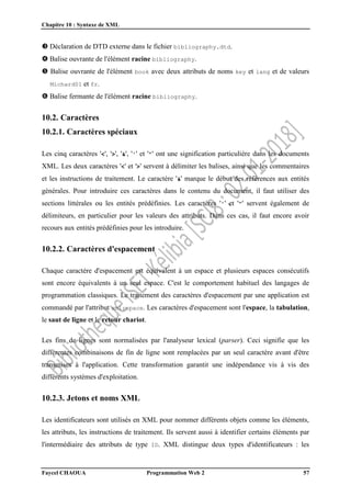 Chapitre 10 : Syntaxe de XML
Faycel CHAOUA Programmation Web 2 57
 Déclaration de DTD externe dans le fichier bibliography.dtd.
 Balise ouvrante de l'élément racine bibliography.
 Balise ouvrante de l'élément book avec deux attributs de noms key et lang et de valeurs
Michard01 et fr.
 Balise fermante de l'élément racine bibliography.
10.2. Caractères
10.2.1. Caractères spéciaux
Les cinq caractères '<', '>', '&', ''' et '"' ont une signification particulière dans les documents
XML. Les deux caractères '<' et '>' servent à délimiter les balises, ainsi que les commentaires
et les instructions de traitement. Le caractère '&' marque le début des références aux entités
générales. Pour introduire ces caractères dans le contenu du document, il faut utiliser des
sections littérales ou les entités prédéfinies. Les caractères ''' et '"' servent également de
délimiteurs, en particulier pour les valeurs des attributs. Dans ces cas, il faut encore avoir
recours aux entités prédéfinies pour les introduire.
10.2.2. Caractères d'espacement
Chaque caractère d'espacement est équivalent à un espace et plusieurs espaces consécutifs
sont encore équivalents à un seul espace. C'est le comportement habituel des langages de
programmation classiques. Le traitement des caractères d'espacement par une application est
commandé par l'attribut xml:space. Les caractères d'espacement sont l'espace, la tabulation,
le saut de ligne et le retour chariot.
Les fins de lignes sont normalisées par l'analyseur lexical (parser). Ceci signifie que les
différentes combinaisons de fin de ligne sont remplacées par un seul caractère avant d'être
transmises à l'application. Cette transformation garantit une indépendance vis à vis des
différents systèmes d'exploitation.
10.2.3. Jetons et noms XML
Les identificateurs sont utilisés en XML pour nommer différents objets comme les éléments,
les attributs, les instructions de traitement. Ils servent aussi à identifier certains éléments par
l'intermédiaire des attributs de type ID. XML distingue deux types d'identificateurs : les
 