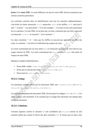 Chapitre 10 : Syntaxe de XML
Faycel CHAOUA Programmation Web 2 58
jetons et les noms XML. La seule différence est que les noms XML doivent commencer par
certains caractères particuliers.
Les caractères autorisés dans les identificateurs sont tous les caractères alphanumériques,
c'est-à-dire les lettres minuscules [a-z], majuscules [A-Z] et les chiffres [0-9] ainsi que le
tiret '-', le point '.', les deux points ':' et le tiret souligné '_'. Un jeton est une suite quelconque
de ces caractères. Un nom XML est un jeton qui, en outre, commence par une lettre majuscule
ou minuscule [a-zA-Z], le caractère ':' ou le caractère '_'.
Les deux caractères '-' et '.' ainsi que les chiffres ne peuvent pas apparaître au début des
noms. Le caractère ':' est réservé à l'utilisation des espaces de noms.
Les noms commençant par les trois lettres xml en minuscule ou majuscule sont réservés aux
usages internes de XML. Les noms commençant par xml: comme xml:base font partie de
l'espace de noms XML.
Quelques exemples d'identificateurs :
 Noms XML valides : name, id-42, xsl:template, sec.dtd-3.1 et _special_
 Jetons qui ne sont pas des noms : -name, 42, 42-id et .sect.
 Noms réservés : xml:id et xml-stylesheet
10.2.4. Codage
Les principaux codages utilisés par les documents XML sont : US-ASCII, UCS-4 ou UTF-32,
UCS-2, UTF-16, UTF-8, ISO-8859-1, ISO-8859-15.
Les logiciels manipulant des documents XML doivent gérer les codages UTF-8 et UTF-16. Les
autres codages sont facultatifs. Il est essentiel que le codage d'un document soit indiqué dans
l'entête du document.
10.2.5. Collations
Certaines ligatures comme le caractère 'œ' sont considérées par Unicode comme un seul
caractère plutôt que comme la fusion des deux caractères 'oe'. Il s'ensuit que les deux mots
 