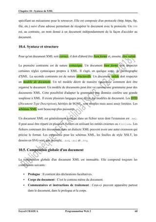 Chapitre 10 : Syntaxe de XML
Faycel CHAOUA Programmation Web 2 60
spécifiant un mécanisme pour le retrouver. Elle est composée d'un protocole (http, https, ftp,
file, etc.) suivi d'une adresse permettant de récupérer le document avec le protocole. Un URN
est, au contraire, un nom donné à un document indépendamment de la façon d'accéder au
document.
10.4. Syntaxe et structure
Pour qu'un document XML soit correct, il doit d'abord être bien formé et, ensuite, être valide.
La première contrainte est de nature syntaxique. Un document bien formé doit respecter
certaines règles syntaxiques propres à XML. Il s'agit, en quelque sorte, de l'orthographe
d'XML. La seconde contrainte est de nature structurelle. Un document valide doit respecter
un modèle de document. Un tel modèle décrit de manière rigoureuse comment doit être
organisé le document. Un modèle de documents peut être vu comme une grammaire pour des
documents XML. Cette possibilité d'adapter la grammaire aux données confère une grande
souplesse à XML. Il existe plusieurs langages pour écrire des modèles de document. Les DTD
(Document Type Description), héritées de SGML, sont simples mais aussi assez limitées. Les
schémas XML sont beaucoup plus puissants.
Un document XML est généralement contenu dans un fichier texte dont l'extension est .xml.
Il peut aussi être réparti en plusieurs fichiers en utilisant les entités externes ou XInclude. Les
fichiers contenant des documents dans un dialecte XML peuvent avoir une autre extension qui
précise le format. Les extensions pour les schémas XML, les feuilles de style XSLT, les
dessins en SVG sont, par exemple, .xsd, .xsl et .svg.
10.5. Composition globale d'un document
La composition globale d'un document XML est immuable. Elle comprend toujours les
constituants suivants :
 Prologue : Il contient des déclarations facultatives.
 Corps du document : C'est le contenu même du document.
 Commentaires et instructions de traitement : Ceux-ci peuvent apparaître partout
dans le document, dans le prologue et le corps.
 