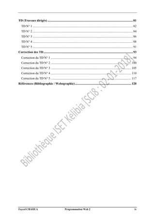 Faycel CHAOUA Programmation Web 2 iv
TD (Travaux dirigés) ............................................................................................................. 81
TD N° 1 ................................................................................................................................ 82
TD N° 2 ................................................................................................................................ 84
TD N° 3 ................................................................................................................................ 86
TD N° 4 ................................................................................................................................ 88
TD N° 5 ................................................................................................................................ 91
Correction des TD .................................................................................................................. 93
Correction du TD N° 1 ......................................................................................................... 94
Correction du TD N° 2 ....................................................................................................... 100
Correction du TD N° 3 ....................................................................................................... 105
Correction du TD N° 4 ....................................................................................................... 110
Correction du TD N° 5 ....................................................................................................... 117
Références (Bibliographie / Webographie)........................................................................ 120
 
