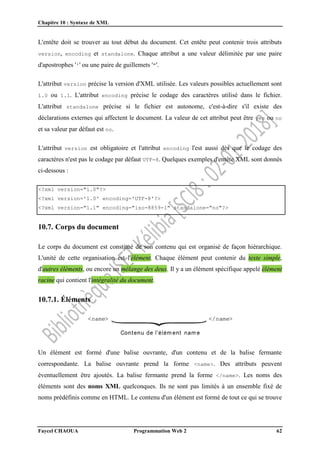 Chapitre 10 : Syntaxe de XML
Faycel CHAOUA Programmation Web 2 62
L'entête doit se trouver au tout début du document. Cet entête peut contenir trois attributs
version, encoding et standalone. Chaque attribut a une valeur délimitée par une paire
d'apostrophes ''' ou une paire de guillemets '"'.
L'attribut version précise la version d'XML utilisée. Les valeurs possibles actuellement sont
1.0 ou 1.1. L'attribut encoding précise le codage des caractères utilisé dans le fichier.
L'attribut standalone précise si le fichier est autonome, c'est-à-dire s'il existe des
déclarations externes qui affectent le document. La valeur de cet attribut peut être yes ou no
et sa valeur par défaut est no.
L'attribut version est obligatoire et l'attribut encoding l'est aussi dès que le codage des
caractères n'est pas le codage par défaut UTF-8. Quelques exemples d'entête XML sont donnés
ci-dessous :
<?xml version="1.0"?>
<?xml version='1.0' encoding='UTF-8'?>
<?xml version="1.1" encoding="iso-8859-1" standalone="no"?>
10.7. Corps du document
Le corps du document est constitué de son contenu qui est organisé de façon hiérarchique.
L'unité de cette organisation est l'élément. Chaque élément peut contenir du texte simple,
d'autres éléments, ou encore un mélange des deux. Il y a un élément spécifique appelé élément
racine qui contient l'intégralité du document.
10.7.1. Éléments
Un élément est formé d'une balise ouvrante, d'un contenu et de la balise fermante
correspondante. La balise ouvrante prend la forme <name>. Des attributs peuvent
éventuellement être ajoutés. La balise fermante prend la forme </name>. Les noms des
éléments sont des noms XML quelconques. Ils ne sont pas limités à un ensemble fixé de
noms prédéfinis comme en HTML. Le contenu d'un élément est formé de tout ce qui se trouve
 