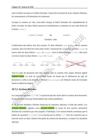 Chapitre 10 : Syntaxe de XML
Faycel CHAOUA Programmation Web 2 63
entre la balise ouvrante et la balise fermante. Il peut être constitué de texte, d'autres éléments,
de commentaires et d'instructions de traitement.
Lorsque le contenu est vide, c'est-à-dire lorsque la balise fermante suit immédiatement la
balise ouvrante, les deux balises peuvent éventuellement se contracter en une seule balise de
la forme <name/>.
L'imbrication des balises doit être correcte. Si deux éléments tag1 et tag2 ont un contenu
commun, alors l'un doit être inclus dans l'autre. Autrement dit, si la balise ouvrante <tag2> se
trouve entre les deux balises <tag1> et </tag1>, alors la balise fermante </tag2> doit aussi
se trouver entre les deux balises <tag1> et </tag1>.
Tout le corps du document doit être compris dans le contenu d'un unique élément appelé
élément racine. Le nom de cet élément racine est donné par la déclaration de type de
document si celle-ci est présente. L'élément bibliography est l'élément racine de l'exemple
donné au début du chapitre.
10.7.2. Sections littérales
Les caractères spéciaux '<', '>' et '&' ne peuvent pas être inclus dans le contenu d'un document.
Ils peuvent être inclus par l'intermédiaire des entités prédéfinies.
Il est souvent fastidieux d'inclure beaucoup de caractères spéciaux à l'aide des entités. Les
sections littérales, appelées aussi sections CDATA en raison de leur syntaxe, permettent
d'inclure des caractères qui sont recopiés à l'identique. Une section littérale commence par la
chaîne de caractères '<![CDATA[' et se termine par la chaîne ']]>'. Tous les caractères qui se
trouvent entre ces deux chaînes font partie du contenu du document, y compris les caractères
spéciaux.
 