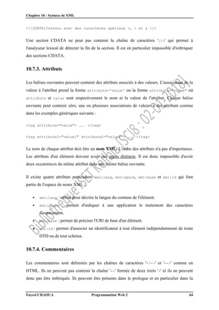 Chapitre 10 : Syntaxe de XML
Faycel CHAOUA Programmation Web 2 64
<![CDATA[Contenu avec des caractères spéciaux <, > et & ]]>
Une section CDATA ne peut pas contenir la chaîne de caractères ']]>' qui permet à
l'analyseur lexical de détecter la fin de la section. Il est en particulier impossible d'imbriquer
des sections CDATA.
10.7.3. Attributs
Les balises ouvrantes peuvent contenir des attributs associés à des valeurs. L'association de la
valeur à l'attribut prend la forme attribute='value' ou la forme attribute="value" où
attribute et value sont respectivement le nom et la valeur de l'attribut. Chaque balise
ouvrante peut contenir zéro, une ou plusieurs associations de valeurs à des attributs comme
dans les exemples génériques suivants :
<tag attribute="value"> ... </tag>
<tag attribute1="value1" attribute2="value2"> ... </tag>
Le nom de chaque attribut doit être un nom XML. L'ordre des attributs n'a pas d'importance.
Les attributs d'un élément doivent avoir des noms distincts. Il est donc impossible d'avoir
deux occurrences du même attribut dans une même balise ouvrante.
Il existe quatre attributs particuliers xml:lang, xml:space, xml:base et xml:id qui font
partie de l'espace de noms XML :
 xml:lang : utilisé pour décrire la langue du contenu de l'élément.
 xml:space : permet d'indiquer à une application le traitement des caractères
d'espacement.
 xml:base : permet de préciser l'URI de base d'un élément.
 xml:id : permet d'associer un identificateur à tout élément indépendamment de toute
DTD ou de tout schéma.
10.7.4. Commentaires
Les commentaires sont délimités par les chaînes de caractères '<!--' et '-->' comme en
HTML. Ils ne peuvent pas contenir la chaîne '--' formée de deux tirets '-' et ils ne peuvent
donc pas être imbriqués. Ils peuvent être présents dans le prologue et en particulier dans la
 