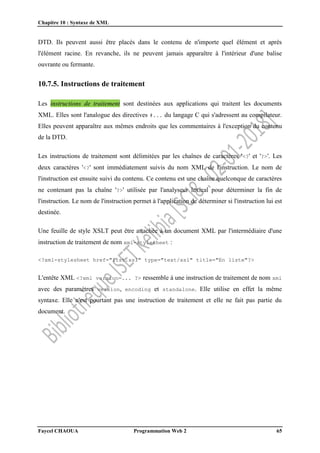 Chapitre 10 : Syntaxe de XML
Faycel CHAOUA Programmation Web 2 65
DTD. Ils peuvent aussi être placés dans le contenu de n'importe quel élément et après
l'élément racine. En revanche, ils ne peuvent jamais apparaître à l'intérieur d'une balise
ouvrante ou fermante.
10.7.5. Instructions de traitement
Les instructions de traitement sont destinées aux applications qui traitent les documents
XML. Elles sont l'analogue des directives #... du langage C qui s'adressent au compilateur.
Elles peuvent apparaître aux mêmes endroits que les commentaires à l'exception du contenu
de la DTD.
Les instructions de traitement sont délimitées par les chaînes de caractères '<?' et '?>'. Les
deux caractères '<?' sont immédiatement suivis du nom XML de l'instruction. Le nom de
l'instruction est ensuite suivi du contenu. Ce contenu est une chaîne quelconque de caractères
ne contenant pas la chaîne '?>' utilisée par l'analyseur lexical pour déterminer la fin de
l'instruction. Le nom de l'instruction permet à l'application de déterminer si l'instruction lui est
destinée.
Une feuille de style XSLT peut être attachée à un document XML par l'intermédiaire d'une
instruction de traitement de nom xml-stylesheet :
<?xml-stylesheet href="list.xsl" type="text/xsl" title="En liste"?>
L'entête XML <?xml version=... ?> ressemble à une instruction de traitement de nom xml
avec des paramètres version, encoding et standalone. Elle utilise en effet la même
syntaxe. Elle n'est pourtant pas une instruction de traitement et elle ne fait pas partie du
document.
 