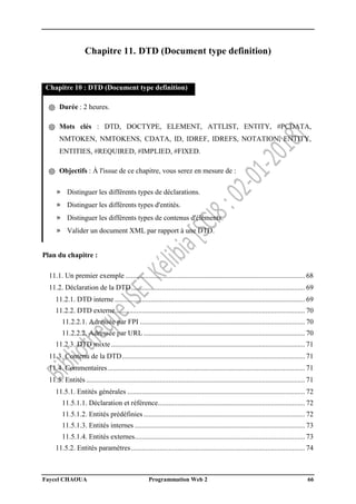 Faycel CHAOUA Programmation Web 2 66
Chapitre 11. DTD (Document type definition)
Chapitre 10 : DTD (Document type definition)
֍ Durée : 2 heures.
֍ Mots clés : DTD, DOCTYPE, ELEMENT, ATTLIST, ENTITY, #PCDATA,
NMTOKEN, NMTOKENS, CDATA, ID, IDREF, IDREFS, NOTATION, ENTITY,
ENTITIES, #REQUIRED, #IMPLIED, #FIXED.
֍ Objectifs : À l'issue de ce chapitre, vous serez en mesure de :
» Distinguer les différents types de déclarations.
» Distinguer les différents types d'entités.
» Distinguer les différents types de contenus d'éléments.
» Valider un document XML par rapport à une DTD.
Plan du chapitre :
11.1. Un premier exemple .................................................................................................... 68
11.2. Déclaration de la DTD................................................................................................. 69
11.2.1. DTD interne .......................................................................................................... 69
11.2.2. DTD externe.......................................................................................................... 70
11.2.2.1. Adressée par FPI ............................................................................................ 70
11.2.2.2. Adressée par URL .......................................................................................... 70
11.2.3. DTD mixte ............................................................................................................ 71
11.3. Contenu de la DTD...................................................................................................... 71
11.4. Commentaires.............................................................................................................. 71
11.5. Entités.......................................................................................................................... 71
11.5.1. Entités générales ................................................................................................... 72
11.5.1.1. Déclaration et référence.................................................................................. 72
11.5.1.2. Entités prédéfinies.......................................................................................... 72
11.5.1.3. Entités internes ............................................................................................... 73
11.5.1.4. Entités externes............................................................................................... 73
11.5.2. Entités paramètres................................................................................................. 74
 