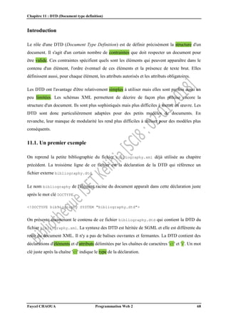 Chapitre 11 : DTD (Document type definition)
Faycel CHAOUA Programmation Web 2 68
Introduction
Le rôle d'une DTD (Document Type Definition) est de définir précisément la structure d'un
document. Il s'agit d'un certain nombre de contraintes que doit respecter un document pour
être valide. Ces contraintes spécifient quels sont les éléments qui peuvent apparaître dans le
contenu d'un élément, l'ordre éventuel de ces éléments et la présence de texte brut. Elles
définissent aussi, pour chaque élément, les attributs autorisés et les attributs obligatoires.
Les DTD ont l'avantage d'être relativement simples à utiliser mais elles sont parfois aussi un
peu limitées. Les schémas XML permettent de décrire de façon plus précise encore la
structure d'un document. Ils sont plus sophistiqués mais plus difficiles à mettre en œuvre. Les
DTD sont donc particulièrement adaptées pour des petits modèles de documents. En
revanche, leur manque de modularité les rend plus difficiles à utiliser pour des modèles plus
conséquents.
11.1. Un premier exemple
On reprend la petite bibliographie du fichier bibliography.xml déjà utilisée au chapitre
précédent. La troisième ligne de ce fichier est la déclaration de la DTD qui référence un
fichier externe bibliography.dtd.
Le nom bibliography de l'élément racine du document apparaît dans cette déclaration juste
après le mot clé DOCTYPE.
<!DOCTYPE bibliography SYSTEM "bibliography.dtd">
On présente maintenant le contenu de ce fichier bibliography.dtd qui contient la DTD du
fichier bibliography.xml. La syntaxe des DTD est héritée de SGML et elle est différente du
reste du document XML. Il n'y a pas de balises ouvrantes et fermantes. La DTD contient des
déclarations d'éléments et d'attributs délimitées par les chaînes de caractères '<!' et '>'. Un mot
clé juste après la chaîne '<!' indique le type de la déclaration.
 