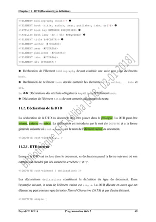 Chapitre 11 : DTD (Document type definition)
Faycel CHAOUA Programmation Web 2 69
<!ELEMENT bibliography (book)+> 
<!ELEMENT book (title, author, year, publisher, isbn, url?)> 
<!ATTLIST book key NMTOKEN #REQUIRED> 
<!ATTLIST book lang (fr | en) #REQUIRED> 
<!ELEMENT title (#PCDATA)> 
<!ELEMENT author (#PCDATA)>
<!ELEMENT year (#PCDATA)>
<!ELEMENT publisher (#PCDATA)>
<!ELEMENT isbn (#PCDATA)>
<!ELEMENT url (#PCDATA)>
 Déclaration de l'élément bibliography devant contenir une suite non vide d'éléments
book.
 Déclaration de l'élément book devant contenir les éléments title, author, …, isbn et
url.
Du  Déclarations des attributs obligatoires key et lang de l'élément book.
 Déclaration de l'élément title devant contenir uniquement du texte.
11.2. Déclaration de la DTD
La déclaration de la DTD du document doit être placée dans le prologue. La DTD peut être
interne, externe ou mixte. La déclaration est introduite par le mot clé DOCTYPE et a la forme
générale suivante où root-element est le nom de l'élément racine du document.
<!DOCTYPE root-element ... >
11.2.1. DTD interne
Lorsque la DTD est incluse dans le document, sa déclaration prend la forme suivante où son
contenu est encadré par des caractères crochets '[' et ']'.
<!DOCTYPE root-element [ declarations ]>
Les déclarations declarations constituent la définition du type du document. Dans
l'exemple suivant, le nom de l'élément racine est simple. La DTD déclare en outre que cet
élément ne peut contenir que du texte (Parsed Characters DATA) et pas d'autre élément.
<!DOCTYPE simple [
 