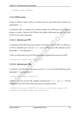 Chapitre 11 : DTD (Document type definition)
Faycel CHAOUA Programmation Web 2 70
<!ELEMENT simple (#PCDATA)>
]>
11.2.2. DTD externe
Lorsque la DTD est externe, celle-ci est contenue dans un autre fichier dont l'extension est
généralement .dtd.
Le document XML se contente alors de donner l'adresse de sa DTD pour que les logiciels
puissent y accéder. L'adresse de la DTD peut être donnée explicitement par une URL ou par
un FPI (Formal Public Indentifier).
11.2.2.1. Adressée par FPI
La déclaration d'une DTD externe peut utiliser un FPI pour désigner la DTD. La référence à
un FPI est introduite par le mot clé PUBLIC suivi du FPI et d'une URL délimitée par des
apostrophes ''' ou des guillemets '"'.
L'URL est utilisée dans le cas où le FPI ne permet pas à l'application de retrouver la DTD.
<!DOCTYPE root-element PUBLIC "fpi" "url">
11.2.2.2. Adressée par URL
La référence à une URL est introduite par le mot clé SYSTEM suivi de l'URL délimitée par des
apostrophes ''' ou des guillemets '"'.
<!DOCTYPE root-element SYSTEM "url">
L'URL url peut être soit une URL complète commençant par http:// ou ftp:// soit plus
simplement le nom d'un fichier local comme dans les exemples suivants :
<!DOCTYPE bibliography SYSTEM "http://www.iset.tn/Ens/bibliography.dtd">
<!DOCTYPE bibliography SYSTEM "bibliography.dtd">
 
