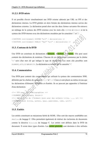 Chapitre 11 : DTD (Document type definition)
Faycel CHAOUA Programmation Web 2 71
11.2.3. DTD mixte
Il est possible d'avoir simultanément une DTD externe adressée par URL ou FPI et des
déclarations internes. La DTD globale est alors formée des déclarations internes suivies des
déclarations externes. La déclaration prend alors une des deux formes suivantes On retrouve
un mélange de la syntaxe des DTD externes avec les mots clés SYSTEM et PUBLIC et de la
syntaxe des DTD internes avec des déclarations encadrées par les caractères '[' et ']'.
<!DOCTYPE root-element SYSTEM "url" [ declarations ]>
<!DOCTYPE root-element PUBLIC "fpi" "url" [ declarations ]>
11.3. Contenu de la DTD
Une DTD est constituée de déclarations d'éléments, d'attributs et d'entités. Elle peut aussi
contenir des déclarations de notations. Chacune de ces déclarations commence par la chaîne
'<!' suivi d'un mot clé qui indique le type de déclaration. Les mots clés possibles sont
ELEMENT, ATTLIST et ENTITY. La déclaration se termine par le caractère '>'.
11.4. Commentaires
Une DTD peut contenir des commentaires qui utilisent la syntaxe des commentaires XML
délimités par les chaînes de caractères '<!--' et '-->'. Ceux-ci sont placés au même niveau que
les déclarations d'éléments, d'attributs et d'entités. Ils ne peuvent pas apparaître à l'intérieur
d'une déclaration.
<!-- DTD pour les bibliographies -->
<!ELEMENT bibliography (book)+>
<!-- Déclaration de l'élément book avec des enfants title, ..., url -->
<!ELEMENT book (title, author, year, publisher, isbn, url?)>
...
11.5. Entités
Les entités constituent un mécanisme hérité de SGML. Elles sont des macros semblables aux
#define du langage C. Elles permettent également de réaliser des inclusions de documents
comme la directive #include du langage C. Les entités sont définies dans la DTD du
document. Il existe deux types d'entités. Les entités générales sont destinées à être utilisées
 