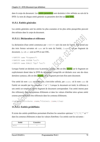 Chapitre 11 : DTD (Document type definition)
Faycel CHAOUA Programmation Web 2 72
dans le corps du document. Les entités paramètres sont destinées à être utilisées au sein de la
DTD. Le nom de chaque entité générale ou paramètre doit être un nom XML.
11.5.1. Entités générales
Les entités générales sont les entités les plus courantes et les plus utiles puisqu'elles peuvent
être utilisées dans le corps du document.
11.5.1.1. Déclaration et référence
La déclaration d'une entité commence par <!ENTITY suivi du nom de l'entité. Elle prend une
des trois formes suivantes où name est le nom de l'entité, fragment est un fragment de
document, fpi et url sont un FPI et une URL.
<!ENTITY name "fragment">
<!ENTITY name SYSTEM "url">
<!ENTITY name PUBLIC "fpi" "url">
Lorsque l'entité est déclarée avec la première syntaxe, elle est dite interne car le fragment est
explicitement donné dans la DTD du document. Lorsqu'elle est déclarée avec une des deux
dernières syntaxes, elle est dite externe car le fragment provient d'un autre document.
Une entité de nom name est référencée, c'est-à-dire utilisée, par &name; où le nom name de
l'entité est encadré par les caractères '&' et ';'. Lorsque le document est traité, la référence à
une entité est remplacée par le fragment de document correspondant. Une entité interne peut
être référencée dans les contenus d'éléments et dans les valeurs d'attribut alors qu'une entité
externe peut seulement être référencée dans les contenus d'éléments.
<tag meta="attribute: &name;">Content: &name;</tag>
11.5.1.2. Entités prédéfinies
Il existe des entités prédéfinies permettant d'inclure les caractères spéciaux '<', '>', '&', ''' et '"'
dans les contenus d'éléments et dans les valeurs d'attributs. Ces entités sont les suivantes :
Entité Caractère
< <
 