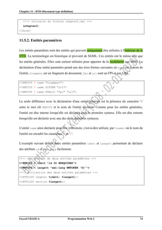 Chapitre 11 : DTD (Document type definition)
Faycel CHAOUA Programmation Web 2 74
<!-- Inclusion du fichier chapter2.xml -->
&chapter2;
</book>
11.5.2. Entités paramètres
Les entités paramètres sont des entités qui peuvent uniquement être utilisées à l'intérieur de la
DTD. La terminologie est historique et provient de SGML. Ces entités ont le même rôle que
les entités générales. Elles sont surtout utilisées pour apporter de la modularité aux DTD. La
déclaration d'une entité paramètre prend une des trois formes suivantes où name est le nom de
l'entité, fragment est un fragment de document, fpi et url sont un FPI et une URL.
<!ENTITY % name "fragment">
<!ENTITY % name SYSTEM "url">
<!ENTITY % name PUBLIC "fpi" "url">
La seule différence avec la déclaration d'une entité générale est la présence du caractère '%'
entre le mot clé ENTITY et le nom de l'entité déclarée. Comme pour les entités générales,
l'entité est dite interne lorsqu'elle est déclarée avec la première syntaxe. Elle est dite externe
lorsqu'elle est déclarée avec une des deux dernières syntaxes.
L'entité name ainsi déclarée peut être référencée, c'est-à-dire utilisée, par %name; où le nom de
l'entité est encadré les caractères '%' et ';'.
L'exemple suivant définit deux entités paramètres idatt et langatt permettant de déclarer
des attributs id et xml:lang facilement.
<!-- Déclaration de deux entités paramètres -->
<!ENTITY % idatt "id ID #REQUIRED">
<!ENTITY % langatt "xml:lang NMTOKEN 'fr'">
<!-- Utilisation des deux entités paramètres -->
<!ATTLIST chapter %idatt; %langatt;>
<!ATTLIST section %langatt;>
 
