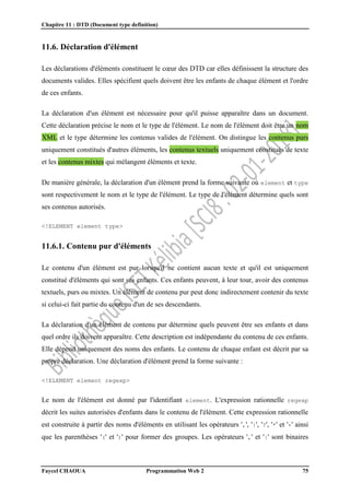 Chapitre 11 : DTD (Document type definition)
Faycel CHAOUA Programmation Web 2 75
11.6. Déclaration d'élément
Les déclarations d'éléments constituent le cœur des DTD car elles définissent la structure des
documents valides. Elles spécifient quels doivent être les enfants de chaque élément et l'ordre
de ces enfants.
La déclaration d'un élément est nécessaire pour qu'il puisse apparaître dans un document.
Cette déclaration précise le nom et le type de l'élément. Le nom de l'élément doit être un nom
XML et le type détermine les contenus valides de l'élément. On distingue les contenus purs
uniquement constitués d'autres éléments, les contenus textuels uniquement constitués de texte
et les contenus mixtes qui mélangent éléments et texte.
De manière générale, la déclaration d'un élément prend la forme suivante où element et type
sont respectivement le nom et le type de l'élément. Le type de l'élément détermine quels sont
ses contenus autorisés.
<!ELEMENT element type>
11.6.1. Contenu pur d'éléments
Le contenu d'un élément est pur lorsqu'il ne contient aucun texte et qu'il est uniquement
constitué d'éléments qui sont ses enfants. Ces enfants peuvent, à leur tour, avoir des contenus
textuels, purs ou mixtes. Un élément de contenu pur peut donc indirectement contenir du texte
si celui-ci fait partie du contenu d'un de ses descendants.
La déclaration d'un élément de contenu pur détermine quels peuvent être ses enfants et dans
quel ordre ils doivent apparaître. Cette description est indépendante du contenu de ces enfants.
Elle dépend uniquement des noms des enfants. Le contenu de chaque enfant est décrit par sa
propre déclaration. Une déclaration d'élément prend la forme suivante :
<!ELEMENT element regexp>
Le nom de l'élément est donné par l'identifiant element. L'expression rationnelle regexp
décrit les suites autorisées d'enfants dans le contenu de l'élément. Cette expression rationnelle
est construite à partir des noms d'éléments en utilisant les opérateurs ',', '|', '?', '*' et '+' ainsi
que les parenthèses '(' et ')' pour former des groupes. Les opérateurs ',' et '|' sont binaires
 