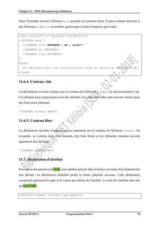Chapitre 11 : DTD (Document type definition)
Faycel CHAOUA Programmation Web 2 78
Dans l'exemple suivant, l'élément book possède un contenu mixte. Il peut contenir du texte et
des éléments em et cite en nombre quelconque et dans n'importe quel ordre.
<?xml version="1.0" encoding="iso-8859-1"?>
<!DOCTYPE book [
<!ELEMENT book (#PCDATA | em | cite)*>
<!ELEMENT em (#PCDATA)>
<!ELEMENT cite (#PCDATA)>
]>
<book>
Du <em>texte</em>, une <cite>citation</cite> et encore du <em>texte</em>.
</book>
11.6.4. Contenu vide
La déclaration suivante indique que le contenu de l'élément element est nécessairement vide.
Cet élément peut uniquement avoir des attributs. Les éléments vides sont souvent utilisés pour
des liens entre éléments.
<!ELEMENT element EMPTY>
11.6.5. Contenu libre
La déclaration suivante n'impose aucune contrainte sur le contenu de l'élément element. En
revanche, ce contenu doit, bien entendu, être bien formé et les éléments contenus doivent
également être déclarés.
<!ELEMENT element ANY>
11.7. Déclaration d'attribut
Pour qu'un document soit valide, tout attribut présent dans la balise ouvrante d'un élément doit
être déclaré. La déclaration d'attribut prend la forme générale suivante. Cette déclaration
comprend également le type et la valeur par défaut de l'attribut. Le nom de l'attribut doit être
un nom XML.
<!ATTLIST element attribut type default>
 