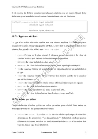 Chapitre 11 : DTD (Document type definition)
Faycel CHAOUA Programmation Web 2 79
Il est possible de déclarer simultanément plusieurs attributs pour un même élément. Cette
déclaration prend alors la forme suivante où l'indentation est bien sûr facultative.
<!ATTLIST element attribut1 type1 default1
attribut2 type2 default2
...
attributN typeN defaultN>
11.7.1. Types des attributs
Le type d'un attribut détermine quelles sont ses valeurs possibles. Les DTD proposent
uniquement un choix fini de types pour les attributs. Le type doit en effet être pris dans la liste
suivante. Les types les plus utilisés sont CDATA, ID et IDREF.
 CDATA : Ce type est le plus général. Il n'impose aucune contrainte à la valeur de
l'attribut. Celle-ci peut être une chaîne quelconque de caractères.
 NMTOKEN : La valeur de l'attribut est un jeton.
 NMTOKENS : La valeur de l'attribut est une liste de jetons séparés par des espaces.
 ID : La valeur de l'attribut est un nom XML. Un élément peut avoir un seul attribut de
ce type.
 IDREF : La valeur de l'attribut est une référence à un élément identifié par la valeur de
son attribut de type ID.
 IDREFS : La valeur de l'attribut est une liste de références séparées par des espaces.
 NOTATION : La valeur de l'attribut est une notation.
 ENTITY : La valeur de l'attribut une entité externe non XML.
 ENTITIES : La valeur de l'attribut une liste d'entités externes non XML.
11.7.2. Valeur par défaut
Chaque déclaration d'attribut précise une valeur par défaut pour celui-ci. Cette valeur par
défaut peut prendre une des quatre formes suivantes :
 "value" ou 'value' : La valeur value est une chaîne quelconque de caractères
délimitée par des apostrophes ''' ou des guillemets '"'. Si l'attribut est absent pour un
élément du document, sa valeur est implicitement la chaîne value. Cette valeur doit,
bien sûr, être du type donné à l'attribut.
 