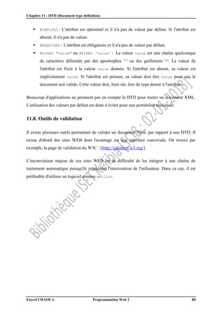 Chapitre 11 : DTD (Document type definition)
Faycel CHAOUA Programmation Web 2 80
 #IMPLIED : L'attribut est optionnel et il n'a pas de valeur par défaut. Si l'attribut est
absent, il n'a pas de valeur.
 #REQUIRED : L'attribut est obligatoire et il n'a pas de valeur par défaut.
 #FIXED "value" ou #FIXED 'value' : La valeur value est une chaîne quelconque
de caractères délimitée par des apostrophes ''' ou des guillemets '"'. La valeur de
l'attribut est fixée à la valeur value donnée. Si l'attribut est absent, sa valeur est
implicitement value. Si l'attribut est présent, sa valeur doit être value pour que le
document soit valide. Cette valeur doit, bien sûr, être du type donné à l'attribut.
Beaucoup d'applications ne prennent pas en compte la DTD pour traiter un document XML.
L'utilisation des valeurs par défaut est donc à éviter pour une portabilité maximale.
11.8. Outils de validation
Il existe plusieurs outils permettant de valider un document XML par rapport à une DTD. Il
existe d'abord des sites WEB dont l'avantage est une interface conviviale. On trouve par
exemple, la page de validation du W3C : [http://validator.w3.org/].
L'inconvénient majeur de ces sites WEB est la difficulté de les intégrer à une chaîne de
traitement automatique puisqu'ils requièrent l'intervention de l'utilisateur. Dans ce cas, il est
préférable d'utiliser un logiciel comme xmllint.
 