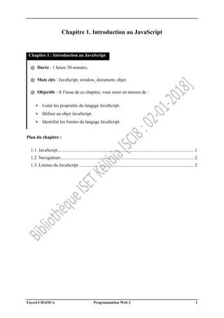 Faycel CHAOUA Programmation Web 2 1
Chapitre 1. Introduction au JavaScript
Chapitre 1 : Introduction au JavaScript
֍ Durée : 1 heure 30 minutes.
֍ Mots clés : JavaScript, window, document, objet.
֍ Objectifs : À l'issue de ce chapitre, vous serez en mesure de :
» Lister les propriétés du langage JavaScript.
» Définir un objet JavaScript.
» Identifier les limites du langage JavaScript.
Plan du chapitre :
1.1. JavaScript......................................................................................................................... 1
1.2. Navigateurs...................................................................................................................... 2
1.3. Limites du JavaScript ...................................................................................................... 2
 