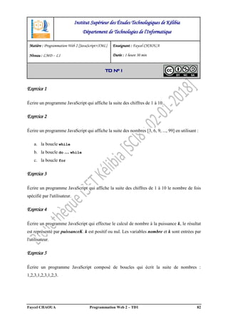 Faycel CHAOUA Programmation Web 2 – TD1 82
Exercice 1
Écrire un programme JavaScript qui affiche la suite des chiffres de 1 à 10.
Exercice 2
Écrire un programme JavaScript qui affiche la suite des nombres [3, 6, 9, ..., 99] en utilisant :
a. la boucle while
b. la boucle do … while
c. la boucle for
Exercice 3
Écrire un programme JavaScript qui affiche la suite des chiffres de 1 à 10 le nombre de fois
spécifié par l'utilisateur.
Exercice 4
Écrire un programme JavaScript qui effectue le calcul de nombre à la puissance k, le résultat
est représenté par puissanceK. k est positif ou nul. Les variables nombre et k sont entrées par
l'utilisateur.
Exercice 5
Écrire un programme JavaScript composé de boucles qui écrit la suite de nombres :
1,2,3,1,2,3,1,2,3.
Institut Supérieur des Études Technologiques de Kélibia
Département de Technologies de l'Informatique
Matière : Programmation Web 2 [JavaScript+XML]
Niveau : LMD ‒ L1
Enseignant : Faycel CHAOUA
Durée : 1 heure 30 min
TD N° 1
 