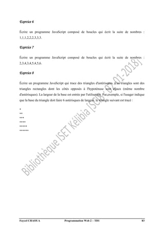 Faycel CHAOUA Programmation Web 2 – TD1 83
Exercice 6
Écrire un programme JavaScript composé de boucles qui écrit la suite de nombres :
1,1,1,2,2,2,3,3,3.
Exercice 7
Écrire un programme JavaScript composé de boucles qui écrit la suite de nombres :
2,3,4,3,4,5,4,5,6.
Exercice 8
Écrire un programme JavaScript qui trace des triangles d'astérisques. Ces triangles sont des
triangles rectangles dont les côtés opposés à l'hypoténuse sont égaux (même nombre
d'astérisques). La largeur de la base est entrée par l'utilisateur. Par exemple, si l'usager indique
que la base du triangle doit faire 6 astérisques de largeur, le triangle suivant est tracé :
*
**
***
****
*****
******
 