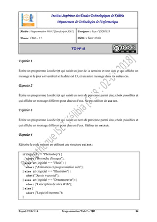 Faycel CHAOUA Programmation Web 2 – TD2 84
Exercice 1
Écrire un programme JavaScript qui saisit un jour de la semaine et une date et qui affiche un
message si le jour est vendredi et la date est 13, et un autre message dans les autres cas.
Exercice 2
Écrire un programme JavaScript qui saisit un nom de personne parmi cinq choix possibles et
qui affiche un message différent pour chacun d'eux. Ne pas utiliser de switch.
Exercice 3
Écrire un programme JavaScript qui saisit un nom de personne parmi cinq choix possibles et
qui affiche un message différent pour chacun d'eux. Utiliser un switch.
Exercice 4
Réécrire le code suivant en utilisant une structure switch :
if (logiciel = = "Photoshop") {
alert ("Retouche d'images");
} else if (logiciel = = "Flash") {
alert ("Animation et programmation web");
} else if (logiciel = = "Illustrator") {
alert ("Dessin vectoriel");
} else if (logiciel = = "Dreamweaver") {
alert ("Conception de sites Web");
} else {
alert ("Logiciel inconnu.");
}
Institut Supérieur des Études Technologiques de Kélibia
Département de Technologies de l'Informatique
Matière : Programmation Web 2 [JavaScript+XML]
Niveau : LMD ‒ L1
Enseignant : Faycel CHAOUA
Durée : 1 heure 30 min
TD N° 2
 