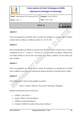 Faycel CHAOUA Programmation Web 2 – TD3 86
Exercice 1
Écrire un programme qui affiche, dans la console du navigateur, la moyenne des 3 nombres
contenus dans un tableau. Le tableau à utiliser est : [76, 81, 98]
Exercice 2
Écrire un programme qui affiche le nom d'un mois de l'année d'après un entier saisi. Cet entier
correspond au mois (1 = janvier, 2 = février, etc.). On doit utiliser un tableau. Afficher dans
une fenêtre d'alerte le nom du mois sous forme d'une phrase complète. On doit utiliser que
deux variables.
Exercice 3
Écrire un programme qui affiche dans la console du navigateur, un message pris au hasard
dans un tableau à une dimension contenant des phrases adressées à l'utilisateur pour le flatter.
Exercice 4
Soit le tableau des 5 villes les plus peuplées au monde :
tVilles =["Tokyo","Mexico","New-York","Sao Paulo","Shangai"]
Quelle(s) instruction(s) doit on écrire pour :
a. Afficher " New-York " ?
b. Ajouter "Pékin" à la fin du tableau ?
c. Afficher le contenu du tableau ?
d. Compter et afficher le nombre d'items dans le tableau ?
Institut Supérieur des Études Technologiques de Kélibia
Département de Technologies de l'Informatique
Matière : Programmation Web 2 [JavaScript+XML]
Niveau : LMD ‒ L1
Enseignant : Faycel CHAOUA
Durée : 1 heure 30 min
TD N° 3
 