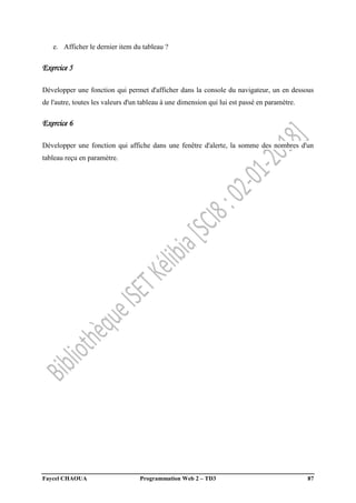 Faycel CHAOUA Programmation Web 2 – TD3 87
e. Afficher le dernier item du tableau ?
Exercice 5
Développer une fonction qui permet d'afficher dans la console du navigateur, un en dessous
de l'autre, toutes les valeurs d'un tableau à une dimension qui lui est passé en paramètre.
Exercice 6
Développer une fonction qui affiche dans une fenêtre d'alerte, la somme des nombres d'un
tableau reçu en paramètre.
 