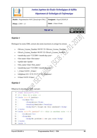 Faycel CHAOUA Programmation Web 2 – TD4 88
Exercice 1
Distinguer les noms XML corrects des noms incorrects et corriger les erreurs.
» <Drivers_License_Number>98 NY 32</Drivers_License_Number>
» <Diver's_License_Number>98 NY 32</Diver's_License_Number>
» <month-day-year>7/23/2001</month-day-year>
» <first name>Alan</first name>
» <àçttûä>øåú</àçttûä>
» <first_name>Alan</first_name>
» <month/day/year>7/23/2001</month/day/year>
» <_4-lane>I-610</_4-lane>
» <téléphone>011 33 91 55 27 55 27</téléphone>
» <4-lane>I-610</4-lane>
Exercice 2
Observer le document XML suivant :
Institut Supérieur des Études Technologiques de Kélibia
Département de Technologies de l'Informatique
Matière : Programmation Web 2 [JavaScript+XML]
Niveau : LMD ‒ L1
Enseignant : Faycel CHAOUA
Durée : 1 heure 30 min
TD N° 4
 