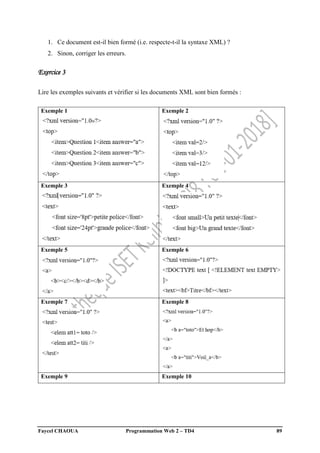 Faycel CHAOUA Programmation Web 2 – TD4 89
1. Ce document est-il bien formé (i.e. respecte-t-il la syntaxe XML) ?
2. Sinon, corriger les erreurs.
Exercice 3
Lire les exemples suivants et vérifier si les documents XML sont bien formés :
Exemple 1 Exemple 2
Exemple 3 Exemple 4
Exemple 5 Exemple 6
Exemple 7 Exemple 8
Exemple 9 Exemple 10
 