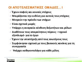  Έχουν σαφείς και κοινούς στόχους
 Μοιράζονται την ευθύνη για αυτούς τους στόχους
 Μετρούν την πρόοδο των στόχων
 Είναι σχετικά μικρές
 Υπάρχει η αναγκαία σύνθεση δεξιοτήτων και ρόλων
 Διαθέτουν τους απαραίτητους πόρους – τεχνικό
εξοπλισμό- για το έργο
 Έχουν την υποστήριξη από τους ανωτέρους τους
 Συμφώνησαν σχετικά με τους βασικούς κανόνες για τη
συνεργασία
 Υπάρχει καθηκοντολόγιο για κάθε μέλος
16
ΟΙ ΑΠΟΤΕΛΕΣΜΑΤΙΚΕΣ ΟΜΑΔΕΣ... I
 
