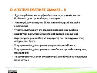  Έχουν σχεδιάσει και συμφωνήσει για τις πρακτικές και τις
διαδικασίες για την εκπόνηση του έργου
 Υποστηρίζουν ο ένας τον άλλον εποικοδομητικά και πολύ
εξυπηρετικά
 Υπάρχει αναγνώριση της επιτυχίας ατομικά και ομαδικά
 Χειρίζονται τις συγκρούσεις εποικοδομητικά και ανοικτά
 Δημιουργούν μια συλλογική παραγωγή που επιτυγχάνει τους
στόχους του έργου
 Χρησιμοποιούν χρόνο για να γνωριστούν μεταξύ τους
 Χρησιμοποιούν χρόνο για να κατανοήσουν την πολιτιστική τους
πολυμορφία
 Το εργασιακό τους στυλ αντικατοπτρίζειτο σύνολο των ανωτέρω
παραγόντων
17
ΟΙ ΑΠΟΤΕΛΕΣΜΑΤΙΚΕΣ ΟΜΑΔΕΣ... II
 