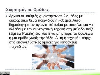 Χωρισμός σε Ομάδες
 Αρχικά οι μαθητές χωρίστηκαν σε 2 ομάδες με
διαφορετικό θέμα παιχνιδιού η καθεμιά. Αυτό
δημιούργησε ανταγωνιστικό κλίμα με αποτέλεσμα να
αλλάξουμε την συνεργατική τεχνική στη μέθοδο παζλ
(Jigsaw Puzzle) έτσι ώστε να μη μπορεί να δουλέψει
η μια ομάδα χωρίς την άλλη. Αυτή η τεχνική υπάρχει
στις επαγγελματικές ομάδες για κατασκευή
παιχνιδιών.
 
