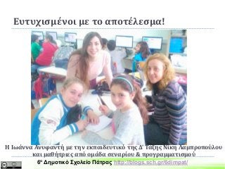 Ευτυχισμένοι με το αποτέλεσμα!
Η Ιωάννα Ανυφαντή με την εκπαιδευτικό της Δ’ Τάξης Νίκη Λαμπροπούλου
και μαθήτριες από ομάδα σεναρίου & προγραμματισμού
6ο Δημοτικό Σχολείο Πάτρας http://blogs.sch.gr/6dimpat/
 