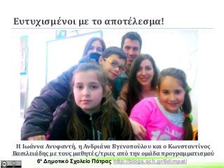 Ευτυχισμένοι με το αποτέλεσμα!
Η Ιωάννα Ανυφαντή, η Ανδριάνα Βγενοπούλου και ο Κωνσταντίνος
Βασιλειάδης με τους μαθητές/τριες από την ομάδα προγραμματισμού
6ο Δημοτικό Σχολείο Πάτρας http://blogs.sch.gr/6dimpat/
 